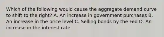 Which of the following would cause the aggregate demand curve to shift to the right? A. An increase in government purchases B. An increase in the price level C. Selling bonds by the Fed D. An increase in the interest rate