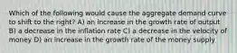 Which of the following would cause the aggregate demand curve to shift to the right? A) an increase in the growth rate of output B) a decrease in the inflation rate C) a decrease in the velocity of money D) an increase in the growth rate of the money supply