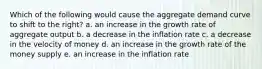 Which of the following would cause the aggregate demand curve to shift to the right? a. an increase in the growth rate of aggregate output b. a decrease in the inflation rate c. a decrease in the velocity of money d. an increase in the growth rate of the money supply e. an increase in the inflation rate