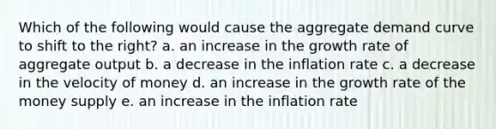 Which of the following would cause the aggregate demand curve to shift to the right? a. an increase in the growth rate of aggregate output b. a decrease in the inflation rate c. a decrease in the velocity of money d. an increase in the growth rate of the money supply e. an increase in the inflation rate