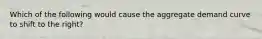 Which of the following would cause the aggregate demand curve to shift to the right?