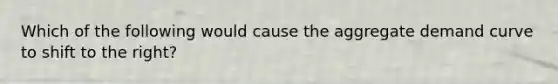 Which of the following would cause the aggregate demand curve to shift to the right?