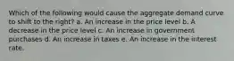 Which of the following would cause the aggregate demand curve to shift to the right? a. An increase in the price level b. A decrease in the price level c. An increase in government purchases d. An increase in taxes e. An increase in the interest rate.