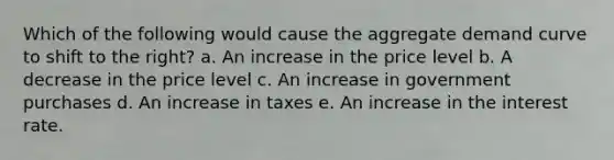 Which of the following would cause the aggregate demand curve to shift to the right? a. An increase in the price level b. A decrease in the price level c. An increase in government purchases d. An increase in taxes e. An increase in the interest rate.