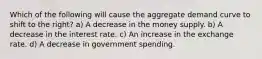 Which of the following will cause the aggregate demand curve to shift to the right? a) A decrease in the money supply. b) A decrease in the interest rate. c) An increase in the exchange rate. d) A decrease in government spending.