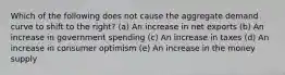 Which of the following does not cause the aggregate demand curve to shift to the right? (a) An increase in net exports (b) An increase in government spending (c) An increase in taxes (d) An increase in consumer optimism (e) An increase in the money supply