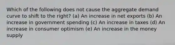 Which of the following does not cause the aggregate demand curve to shift to the right? (a) An increase in net exports (b) An increase in government spending (c) An increase in taxes (d) An increase in consumer optimism (e) An increase in the money supply