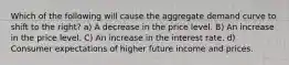 Which of the following will cause the aggregate demand curve to shift to the right? a) A decrease in the price level. B) An increase in the price level. C) An increase in the interest rate. d) Consumer expectations of higher future income and prices.