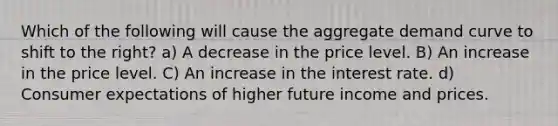 Which of the following will cause the aggregate demand curve to shift to the right? a) A decrease in the price level. B) An increase in the price level. C) An increase in the interest rate. d) Consumer expectations of higher future income and prices.