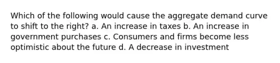 Which of the following would cause the aggregate demand curve to shift to the right? a. An increase in taxes b. An increase in government purchases c. Consumers and firms become less optimistic about the future d. A decrease in investment