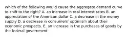 Which of the following would cause the aggregate demand curve to shift to the right? A. an increase in real interest rates B. an appreciation of the American dollar C. a decrease in the money supply D. a decrease in consumers' optimism about their economic prospects. E. an increase in the purchases of goods by the federal government