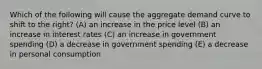 Which of the following will cause the aggregate demand curve to shift to the right? (A) an increase in the price level (B) an increase in interest rates (C) an increase in government spending (D) a decrease in government spending (E) a decrease in personal consumption