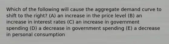 Which of the following will cause the aggregate demand curve to shift to the right? (A) an increase in the price level (B) an increase in interest rates (C) an increase in government spending (D) a decrease in government spending (E) a decrease in personal consumption