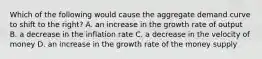 Which of the following would cause the aggregate demand curve to shift to the right? A. an increase in the growth rate of output B. a decrease in the inflation rate C. a decrease in the velocity of money D. an increase in the growth rate of the money supply