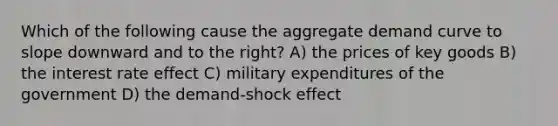 Which of the following cause the aggregate demand curve to slope downward and to the right? A) the prices of key goods B) the interest rate effect C) military expenditures of the government D) the demand-shock effect