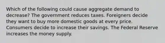 Which of the following could cause aggregate demand to decrease? The government reduces taxes. Foreigners decide they want to buy more domestic goods at every price. Consumers decide to increase their savings. The Federal Reserve increases the money supply.