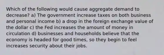 Which of the following would cause aggregate demand to decrease? a) The government increase taxes on both business and personal income b) a drop in the foreign exchange value of the dollar c) the Fed increases the amount of money in circulation d) businesses and households believe that the economy is headed for good times, so they begin to feel increases security about their jobs.