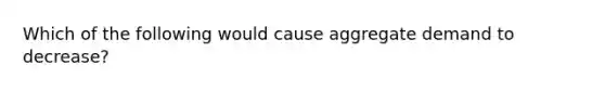 Which of the following would cause aggregate demand to decrease?