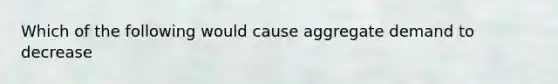 Which of the following would cause aggregate demand to decrease