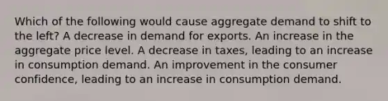 Which of the following would cause aggregate demand to shift to the left? A decrease in demand for exports. An increase in the aggregate price level. A decrease in taxes, leading to an increase in consumption demand. An improvement in the consumer confidence, leading to an increase in consumption demand.