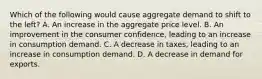 Which of the following would cause aggregate demand to shift to the left? A. An increase in the aggregate price level. B. An improvement in the consumer confidence, leading to an increase in consumption demand. C. A decrease in taxes, leading to an increase in consumption demand. D. A decrease in demand for exports.