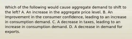 Which of the following would cause aggregate demand to shift to the left? A. An increase in the aggregate price level. B. An improvement in the consumer confidence, leading to an increase in consumption demand. C. A decrease in taxes, leading to an increase in consumption demand. D. A decrease in demand for exports.