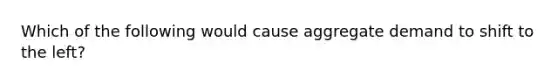 Which of the following would cause aggregate demand to shift to the left?