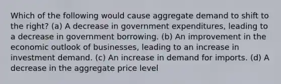 Which of the following would cause aggregate demand to shift to the right? (a) A decrease in government expenditures, leading to a decrease in government borrowing. (b) An improvement in the economic outlook of businesses, leading to an increase in investment demand. (c) An increase in demand for imports. (d) A decrease in the aggregate price level