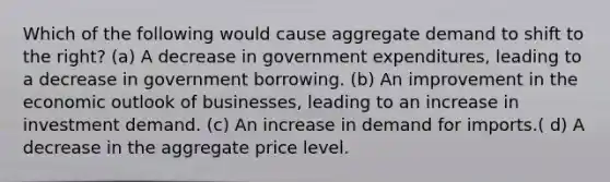 Which of the following would cause aggregate demand to shift to the right? (a) A decrease in government expenditures, leading to a decrease in government borrowing. (b) An improvement in the economic outlook of businesses, leading to an increase in investment demand. (c) An increase in demand for imports.( d) A decrease in the aggregate price level.