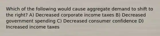 Which of the following would cause aggregate demand to shift to the right? A) Decreased corporate income taxes B) Decreased government spending C) Decreased consumer confidence D) Increased income taxes