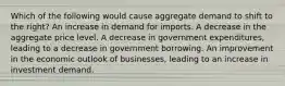 Which of the following would cause aggregate demand to shift to the right? An increase in demand for imports. A decrease in the aggregate price level. A decrease in government expenditures, leading to a decrease in government borrowing. An improvement in the economic outlook of businesses, leading to an increase in investment demand.