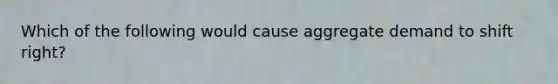 Which of the following would cause aggregate demand to shift right?