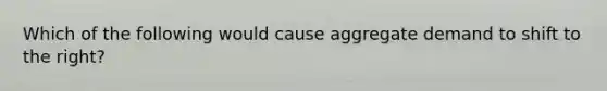 Which of the following would cause aggregate demand to shift to the right?