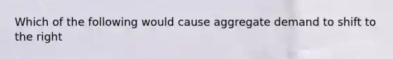 Which of the following would cause aggregate demand to shift to the right