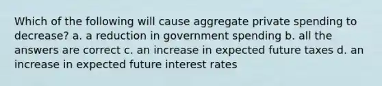 Which of the following will cause aggregate private spending to decrease? a. a reduction in government spending b. all the answers are correct c. an increase in expected future taxes d. an increase in expected future interest rates