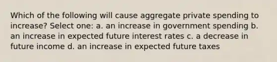 Which of the following will cause aggregate private spending to increase? Select one: a. an increase in government spending b. an increase in expected future interest rates c. a decrease in future income d. an increase in expected future taxes