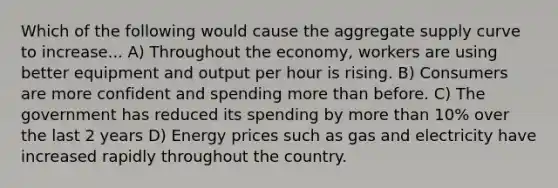 Which of the following would cause the aggregate supply curve to increase... A) Throughout the economy, workers are using better equipment and output per hour is rising. B) Consumers are more confident and spending more than before. C) The government has reduced its spending by more than 10% over the last 2 years D) Energy prices such as gas and electricity have increased rapidly throughout the country.