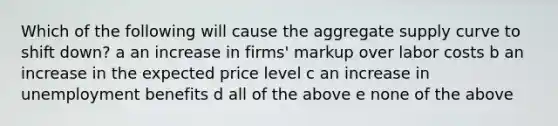 Which of the following will cause the aggregate supply curve to shift down? a an increase in firms' markup over labor costs b an increase in the expected price level c an increase in unemployment benefits d all of the above e none of the above