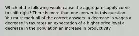 Which of the following would cause the aggregate supply curve to shift right? There is more than one answer to this question. You must mark all of the correct answers. a decrease in wages a decrease in tax rates an expectation of a higher price level a decrease in the population an increase in productivity