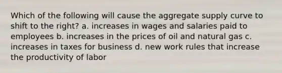 Which of the following will cause the aggregate supply curve to shift to the right? a. increases in wages and salaries paid to employees b. increases in the prices of oil and natural gas c. increases in taxes for business d. new work rules that increase the productivity of labor