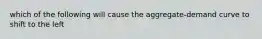 which of the following will cause the aggregate-demand curve to shift to the left