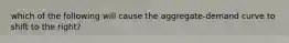 which of the following will cause the aggregate-demand curve to shift to the right?