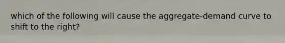 which of the following will cause the aggregate-demand curve to shift to the right?