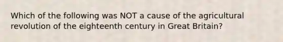 Which of the following was NOT a cause of the agricultural revolution of the eighteenth century in Great Britain?