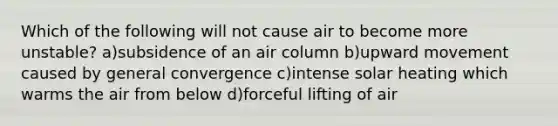 Which of the following will not cause air to become more unstable? a)subsidence of an air column b)upward movement caused by general convergence c)intense solar heating which warms the air from below d)forceful lifting of air