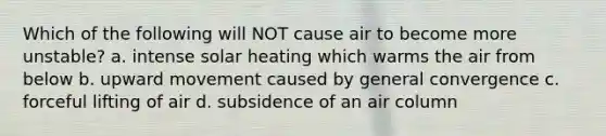 Which of the following will NOT cause air to become more unstable? a. intense solar heating which warms the air from below b. upward movement caused by general convergence c. forceful lifting of air d. subsidence of an air column