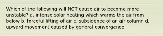 Which of the following will NOT cause air to become more unstable? a. intense solar heating which warms the air from below b. forceful lifting of air c. subsidence of an air column d. upward movement caused by general convergence