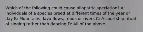 Which of the following could cause allopatric speciation? A: Individuals of a species breed at different times of the year or day B: Mountains, lava flows, roads or rivers C: A courtship ritual of singing rather than dancing D: All of the above