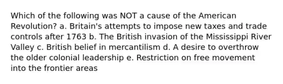 Which of the following was NOT a cause of the American Revolution? a. Britain's attempts to impose new taxes and trade controls after 1763 b. The British invasion of the Mississippi River Valley c. British belief in mercantilism d. A desire to overthrow the older colonial leadership e. Restriction on free movement into the frontier areas