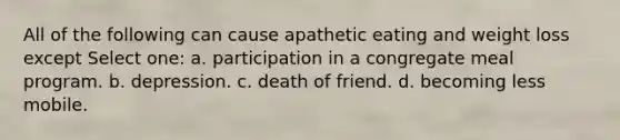 All of the following can cause apathetic eating and weight loss except Select one: a. participation in a congregate meal program. b. depression. c. death of friend. d. becoming less mobile.